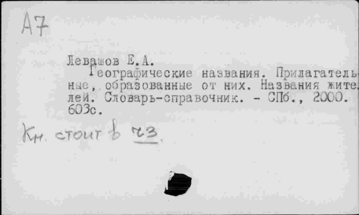 ﻿м-
Левашов Е.А.
Географические названия. Прилагатель ные, образованные от них. Названия жите, лей. Словарь-справочник. - СПб., 2000. 60 Зс.
JÇf. СТОЙ Г 4 ^.3